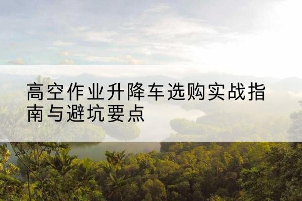 云浮升降车怎么选-高空作业升降车选购实战指南与避坑要点