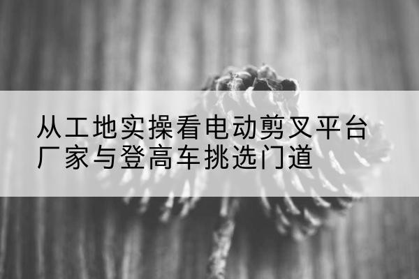 云浮电动剪叉升降平台厂家-从工地实操看电动剪叉平台厂家与登高车挑选门道