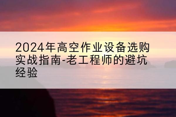 云浮高空作业升降机厂家推荐-2024年高空作业设备选购实战指南-老工程师的避坑经验