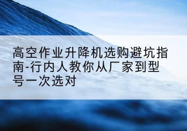 云浮升降平台厂家-高空作业升降机选购避坑指南-行内人教你从厂家到型号一次选对