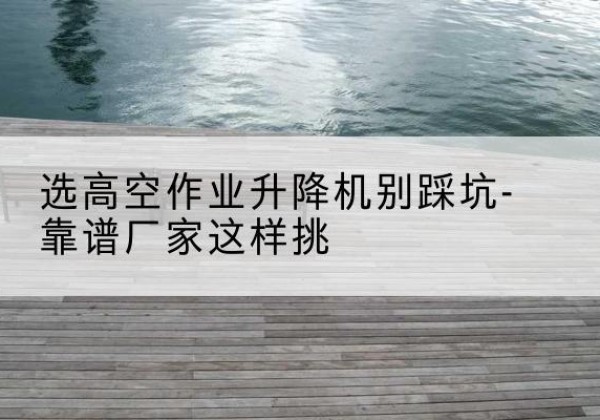 云浮剪叉式升降机厂家-选高空作业升降机别踩坑-靠谱厂家这样挑