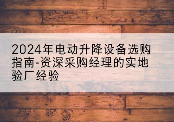 云浮电动剪叉升降平台厂家-2024年电动升降设备选购指南-资深采购经理的实地验厂经验