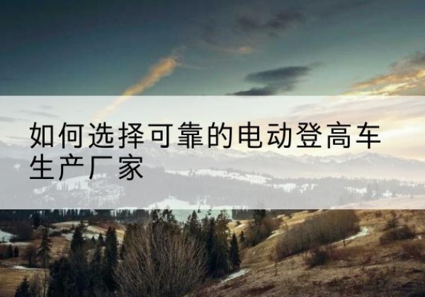 云浮电动登高车厂家-如何选择可靠的电动登高车生产厂家