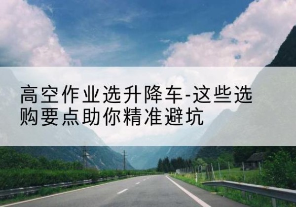 云浮升降车厂家-高空作业选升降车-这些选购要点助你*避坑