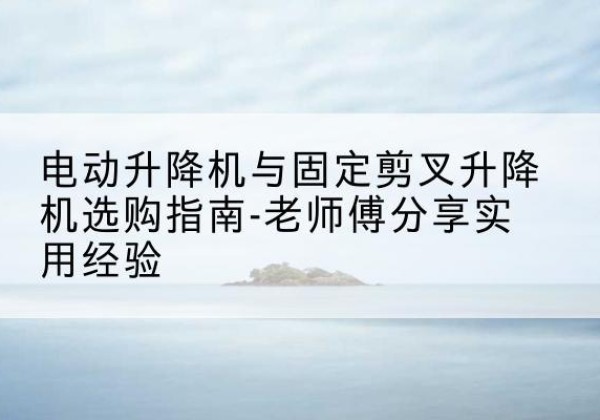 云浮电动升降机怎么选-电动升降机与固定剪叉升降机选购指南-老师傅分享实用经验