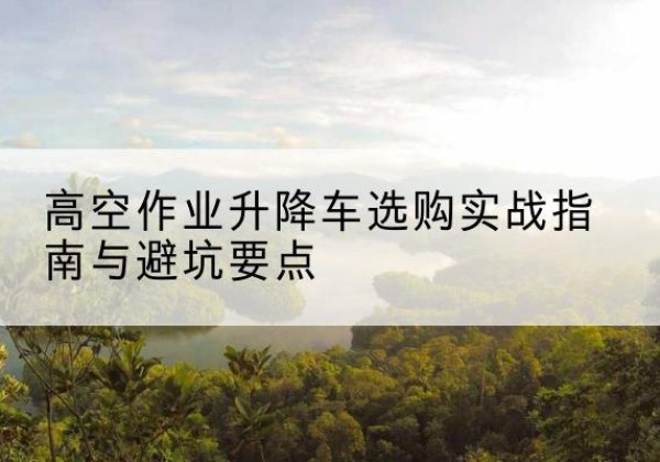 云浮升降车怎么选-高空作业升降车选购实战指南与避坑要点