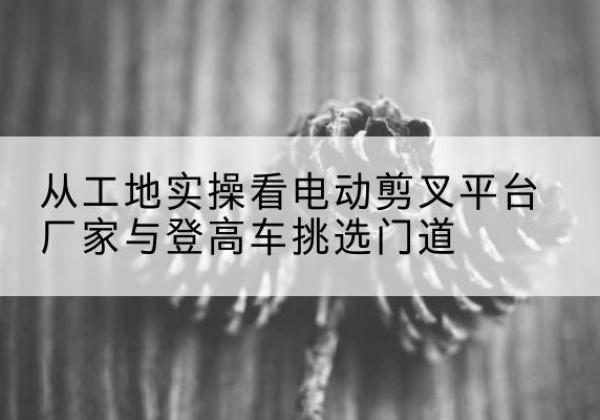 云浮电动剪叉升降平台厂家-从工地实操看电动剪叉平台厂家与登高车挑选门道