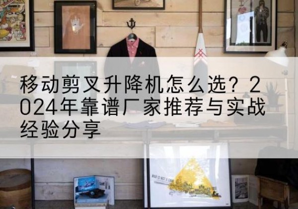 云浮升降平台厂家推荐-移动剪叉升降机怎么选？2024年靠谱厂家推荐与实战经验分享